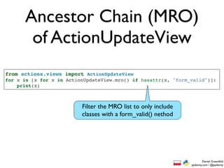 Ancestor Chain (MRO)
       of ActionUpdateView
from actions.views import ActionUpdateView
for x in [x for x in ActionUpdateView.mro() if hasattr(x, "form_valid")]:
    print(x)



                          Filter the MRO list to only include
                          classes with a form_valid() nethod




                                                                        Daniel Greenfeld
                                                                pydanny.com / @pydanny
 
