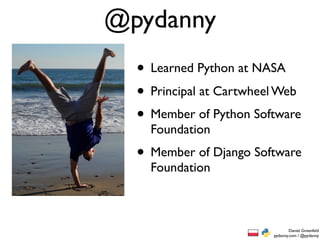 @pydanny
  • Learned Python at NASA
  • Principal at Cartwheel Web
  • Member of Python Software
    Foundation
  • Member of Django Software
    Foundation



                                 Daniel Greenfeld
                         pydanny.com / @pydanny
 