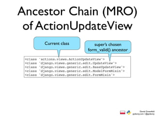 Ancestor Chain (MRO)
 of ActionUpdateView
            Current class            super’s chosen
                                  form_valid() ancestor
 <class   'actions.views.ActionUpdateView'>
 <class   'django.views.generic.edit.UpdateView'>
 <class   'django.views.generic.edit.BaseUpdateView'>
 <class   'django.views.generic.edit.ModelFormMixin'>
 <class   'django.views.generic.edit.FormMixin'>




                                                                  Daniel Greenfeld
                                                          pydanny.com / @pydanny
 