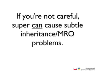 If you’re not careful,
super can cause subtle
   inheritance/MRO
       problems.


                              Daniel Greenfeld
                      pydanny.com / @pydanny
 