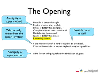 The Opening
 Ambiguity of
super method       Beautiful is better than ugly.
                   Explicit is better than implicit.
                   Simple is better than complex.
 Who actually      Complex is better than complicated.          Possibly these
remembers the      Flat is better than nested.                     as well
                   Sparse is better than dense.
super() syntax?    Readability counts.

                   If the implementation is hard to explain, it's a bad idea.
                   If the implementation is easy to explain, it may be a good idea.

  Ambiguity of     In the face of ambiguity, refuse the temptation to guess.
 super method




                                                                                   Daniel Greenfeld
                                                                           pydanny.com / @pydanny
 