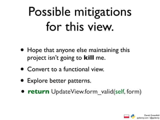 Possible mitigations
     for this view.
• Hope that anyone else maintaining this
  project isn’t going to kill me.

• Convert to a functional view.
• Explore better patterns.
• return UpdateView.form_valid(self, form)
                                                   Daniel Greenfeld
                                           pydanny.com / @pydanny
 