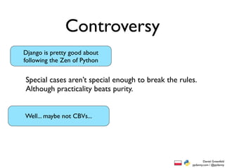 Controversy
Django is pretty good about
following the Zen of Python


Special cases aren’t special enough to break the rules.
Although practicality beats purity.


Well... maybe not CBVs...




                                                             Daniel Greenfeld
                                                     pydanny.com / @pydanny
 