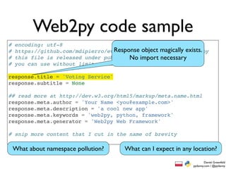Web2py code sample
#   encoding: utf-8
#                                   Response object magically exists.
    https://github.com/mdipierro/evote/blob/master/models/menu.py
#   this file is released under public domain and necessary
                                         No import
#   you can use without limitations

response.title = 'Voting Service'
response.subtitle = None

## read more at http://dev.w3.org/html5/markup/meta.name.html
response.meta.author = 'Your Name <you@example.com>'
response.meta.description = 'a cool new app'
response.meta.keywords = 'web2py, python, framework'
response.meta.generator = 'Web2py Web Framework'

# snip more content that I cut in the name of brevity

    What about namespace pollution?     What can I expect in any location?
                                                                         Daniel Greenfeld
                                                                 pydanny.com / @pydanny
 