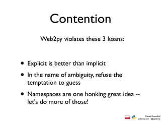 Contention
       Web2py violates these 3 koans:


• Explicit is better than implicit
• In the name of ambiguity, refuse the
  temptation to guess
• Namespaces are one honking great idea --
  let's do more of those!
                                                 Daniel Greenfeld
                                         pydanny.com / @pydanny
 