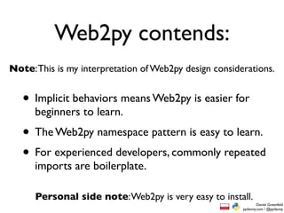 Web2py contends:
Note: This is my interpretation of Web2py design considerations.


   • Implicit behaviors means Web2py is easier for
      beginners to learn.
   • The Web2py namespace pattern is easy to learn.
   • For experienced developers, commonly repeated
      imports are boilerplate.

      Personal side note: Web2py is very easy to install.
                                                                Daniel Greenfeld
                                                        pydanny.com / @pydanny
 