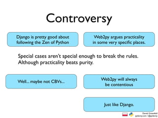 Controversy
Django is pretty good about        Web2py argues practicality
following the Zen of Python       in some very speciﬁc places.


Special cases aren’t special enough to break the rules.
Although practicality beats purity.


                                      Web2py will always
Well... maybe not CBVs...
                                       be contentious



                                        Just like Django.
                                                                    Daniel Greenfeld
                                                            pydanny.com / @pydanny
 