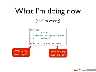 What I’m doing now
                    (and it’s wrong)

                >>> try:
                ...      a = b
                ... except Exception as e:
                ...      print(e)
                ...
                name 'b' is not defined


 What’s the                    Where is my
error type?!?                  stack trace?!?



                                                        Daniel Greenfeld
                                                pydanny.com / @pydanny
 