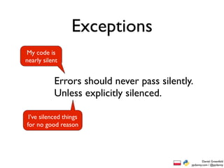 Exceptions
My code is
nearly silent


           Errors should never pass silently.
           Unless explicitly silenced.

 I’ve silenced things
for no good reason




                                                    Daniel Greenfeld
                                            pydanny.com / @pydanny
 