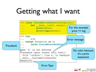 Getting what I want
            >>> class CustomErrorHandler(Exception):
            ...      def __init__(self, error):
            ...          print(error)             For this example
            ...          print(type(error))         print == log
            ...
            >>> try:
            ...      a=b                        Error message
            ... except Exception as e:
            ...      raise CustomErrorHandler(e)
Traceback   ...
            name 'b' is not defined                  No color because
            Traceback (most recent call last):
              File "<stdin>", line 4, in <module>
                                                          it’s a print
            __main__.CustomErrorHandler                   statement
            NameError

                            Error Type
                                                                     Daniel Greenfeld
                                                             pydanny.com / @pydanny
 