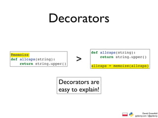 Decorators

                                 def allcaps(string):
@memoize
def allcaps(string):
    return string.upper()
                            >        return string.upper()

                                 allcaps = memoize(allcaps)



                     Decorators are
                     easy to explain!


                                                            Daniel Greenfeld
                                                    pydanny.com / @pydanny
 