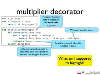 multiplier decorator    Multiplier function
@multiplier(5)                      sets the state for
def allcaps(string):                 the multiple
    return string.upper()               argument
def multiplier(multiple):                                   Wrapper function does:
    def decorator(function):
        def wrapper(*args, **kwargs):
            return function(*args, **kwargs) * multiple
        return wrapper
    return decorator                       Result is returned when the
                                                wrapper is done.
              When decorated function is
             called the decorator function
             returns the wrapper function
                                                     What am I supposed
                                                        to highlight?

                                                                                   Daniel Greenfeld
                                                                           pydanny.com / @pydanny
 