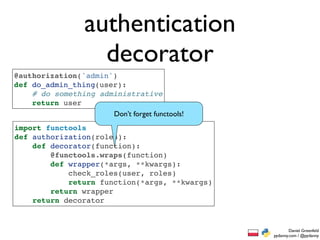 authentication
                    decorator
@authorization('admin')
def do_admin_thing(user):
    # do something administrative
    return user
                      Don’t forget functools!
import functools
def authorization(roles):
    def decorator(function):
        @functools.wraps(function)
        def wrapper(*args, **kwargs):
            check_roles(user, roles)
            return function(*args, **kwargs)
        return wrapper
    return decorator


                                                        Daniel Greenfeld
                                                pydanny.com / @pydanny
 
