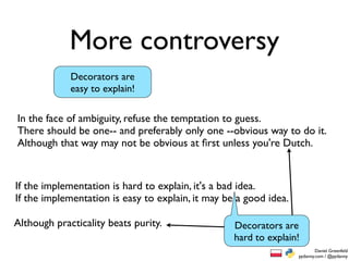 More controversy
             Decorators are
             easy to explain!

In the face of ambiguity, refuse the temptation to guess.
There should be one-- and preferably only one --obvious way to do it.
Although that way may not be obvious at ﬁrst unless you're Dutch.


If the implementation is hard to explain, it's a bad idea.
If the implementation is easy to explain, it may be a good idea.

Although practicality beats purity.                Decorators are
                                                   hard to explain!
                                                                           Daniel Greenfeld
                                                                   pydanny.com / @pydanny
 