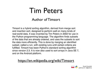 Tim Peters
                   Author of Timsort

Timsort is a hybrid sorting algorithm, derived from merge sort
and insertion sort, designed to perform well on many kinds of
real-world data. It was invented by Tim Peters in 2002 for use in
the Python programming language. The algorithm ﬁnds subsets
of the data that are already ordered, and uses the subsets to sort
the data more efﬁciently. This is done by merging an identiﬁed
subset, called a run, with existing runs until certain criteria are
fulﬁlled. Timsort has been Python's standard sorting algorithm
since version 2.3. It is now also used to sort arrays in Java SE 7,
and on the Android platform.


     https://en.wikipedia.org/wiki/Timsort
                                                                          Daniel Greenfeld
                                                                  pydanny.com / @pydanny
 