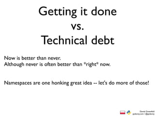 Getting it done
                     vs.
               Technical debt
Now is better than never.
Although never is often better than *right* now.


Namespaces are one honking great idea -- let's do more of those!




                                                                Daniel Greenfeld
                                                        pydanny.com / @pydanny
 