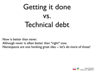 Getting it done
                     vs.
               Technical debt
Now is better than never.
Although never is often better than *right* now.
Namespaces are one honking great idea -- let's do more of those!




                                                                Daniel Greenfeld
                                                        pydanny.com / @pydanny
 
