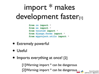 import * makes
  development faster[1]
         from   re import *
         from   os import *
         from   twisted import *
         from   django.forms import *
         from   myproject.utils import *


• Extremely powerful
• Useful
• Imports everything at once! [2]
     [1]Warning: import * can be dangerous
     [2]Warning: import * can be dangerous           Daniel Greenfeld
                                             pydanny.com / @pydanny
 