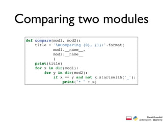 Comparing two modules
 def compare(mod1, mod2):
     title = 'nComparing {0}, {1}:'.format(
             mod1.__name__,
             mod2.__name__
             )
     print(title)
     for x in dir(mod1):
         for y in dir(mod2):
             if x == y and not x.startswith('_'):
                  print("* " + x)




                                                            Daniel Greenfeld
                                                    pydanny.com / @pydanny
 