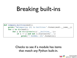 Breaking built-ins

def compare_builtins(mod1):
    print("nComparing {0} to builtins:".format(mod1.__name__))
    for x in dir(mod1):
        for y in dir(globals()['__builtins__']):
            if x == y and not x.startswith('_'):
                print("* GLOBAL: {0}".format(x))




          Checks to see if a module has items
            that match any Python built-in.
                                                                 Daniel Greenfeld
                                                         pydanny.com / @pydanny
 
