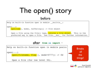 The open() story
                                before
Help on built-in function open in module __builtin__:

open(...)
    open(name[, mode[, buffering]]) -> file object

    Open a file using the file() type, returns a file object. This is the
    preferred way to open a file. See file.__doc__ for further information.



                        after    from os import *

Help on built-in function open in module posix:
                                                                Breaks
open(...)                                                          all
    open(filename, flag [, mode=0777]) -> fd                      the
                                                                things!
    Open a file (for low level IO).

                                                                         Daniel Greenfeld
                                                                 pydanny.com / @pydanny
 