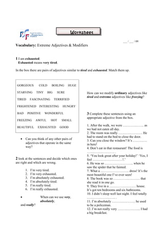 Worksheet

                                                                                   ___ / ___ / 09
Vocabulary: Extreme Adjectives & Modifiers


1 I am exhausted.
 Exhausted means very tired.

In the box there are pairs of adjectives similar to tired and exhausted. Match them up.



 GORGEOUS         COLD     BOILING      HUGE

 STARVING        TINY    BIG     SURE                 How can we modify ordinary adjectives like
                                                      tired and extreme adjectives like freezing?
 TIRED      FASCINATING        TERRIFIED

 FRIGHTENED       INTERESTING       HUNGRY

 BAD     POSITIVE       WONDERFUL                     3 Complete these sentences using an
                                                      appropriate adjective from the box.
 FREEZING        AWFUL     HOT     SMALL
                                                      1. After the walk, we were ………………. as
 BEAUTIFUL        EXHAUSTED       GOOD
                                                      we had not eaten all day.
                                                      2. The room was really …………………. He
                                                      had to stand on the bed to close the door.
   •   Can you think of any other pairs of
                                                      3. Can you close the window? It’s ………….
       adjectives that operate in the same            in here!
       way?                                           4. Don’t eat in that restaurant! The food is
                                                      ……………………. .
                                                      5. ‘You look great after your holiday!’ ‘Yes, I
2 look at the sentences and decide which ones         feel ………………………!.’
are right and which are wrong.                        6. He was so …………………….. when he
                                                      saw the spider that he fainted.
       1.   I’m very tired.                           7. What a …………………….. dress! It’s the
       2.   I’m very exhausted.                       most beautiful one I’ve ever seen!
       3.   I’m absolutely exhausted.                 8. The book was so …………………… that
       4.   I’m absolutely tired.                     she read it in one go.
       5.   I’m really tired.                         9. They live in a …………………… house.
       6.   I’m really exhausted.                     It’s got ten bedrooms and six bathrooms.
                                                      10. I didn’t sleep well last night. I feel totally
   •                When can we use very,             …………………….. .
                    absolutely,                       11. I’m absolutely ………………… he used
   and really?                                        to be a policeman.
                                                      12. I’m not really very ………………... I had
                                                      a big breakfast.
 