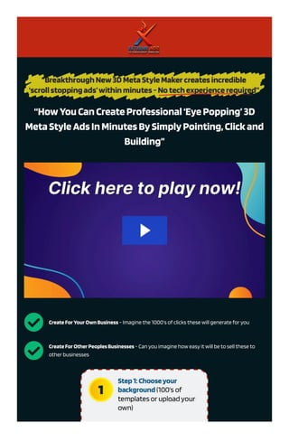 “HowYouCanCreateProfessional‘EyePopping’3D
MetaStyleAdsInMinutesBySimplyPointing,Clickand
Building”
 CreateForYourOwnBusiness - Imagine the 1000’s of clicks these will generate for you
 CreateForOtherPeoplesBusinesses - Can you imagine how easy it will be to sell these to
other businesses
 