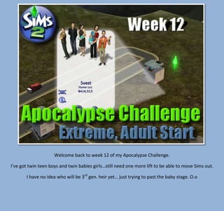 Welcome back to week 12 of my Apocalypse Challenge.
I’ve got twin teen boys and twin babies girls…still need one more lift to be able to move Sims out.
I have no idea who will be 3rd gen. heir yet… just trying to past the baby stage. O.o

 