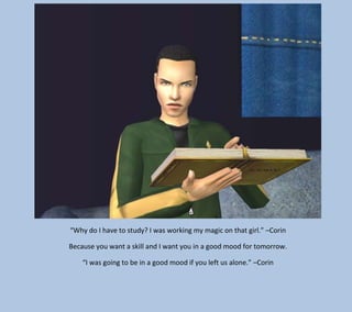 “Why do I have to study? I was working my magic on that girl.” –Corin
Because you want a skill and I want you in a good mood for tomorrow.
“I was going to be in a good mood if you left us alone.” –Corin

 