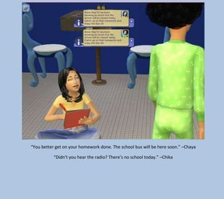 “You better get on your homework done. The school bus will be here soon.” –Chaya
“Didn’t you hear the radio? There’s no school today.” –Chika

 