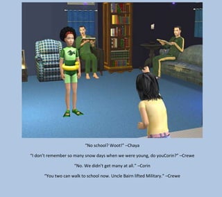 “No school? Woot!” –Chaya
“I don’t remember so many snow days when we were young, do youCorin?” –Crewe
“No. We didn’t get many at all.” –Corin
“You two can walk to school now. Uncle Bairn lifted Military.” –Crewe

 