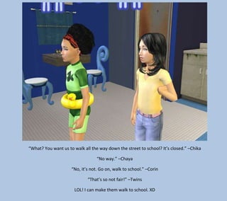 “What? You want us to walk all the way down the street to school? It’s closed.” –Chika
“No way.” –Chaya
“No, it’s not. Go on, walk to school.” –Corin
“That’s so not fair!” –Twins
LOL! I can make them walk to school. XD

 