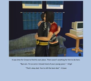 It was time for Crewe to find his own place. There wasn’t anything for him to do here.
“Bye son. I’m so sorry I missed most of your young years.” –Virgil
“That’s okay dad. You’re still the best dad.” –Crewe

 