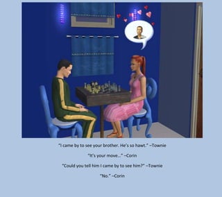 “I came by to see your brother. He’s so hawt.” –Townie
“It’s your move…” –Corin
“Could you tell him I came by to see him?” –Townie
“No.” –Corin

 