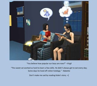 “You believe how popular our boys are now?” –Virgil
“The sweet cat worked so hard to learn a few skills. He didn’t always get to eat every day;
Some days he lived off rotten hotdogs.” –Babette
Don’t make me sad by reading Kobe’s story. =[

 