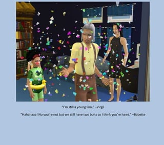 “I’m still a young Sim.” –Virgil
“Hahahaaa! No you’re not but we still have two bolts so I think you’re hawt.” –Babette

 