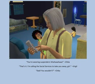 “You’re wearing suspenders! Ahahaaahaaa!” –Chika
“That’s it. I’m calling the Social Services to take you away, girl.” –Virgil
“Dad! You wouldn’t?” –Chika

 
