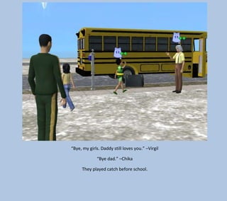 “Bye, my girls. Daddy still loves you.” –Virgil
“Bye dad.” –Chika
They played catch before school.

 