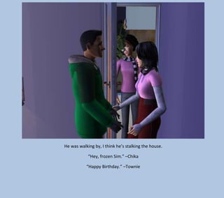He was walking by, I think he’s stalking the house.
“Hey, frozen Sim.” –Chika
“Happy Birthday.” –Townie

 