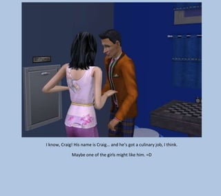 I know, Craig! His name is Craig… and he’s got a culinary job, I think.
Maybe one of the girls might like him. =D

 