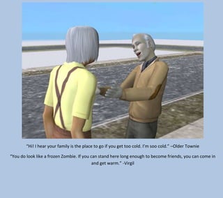 “Hi! I hear your family is the place to go if you get too cold. I’m soo cold.” –Older Townie
“You do look like a frozen Zombie. If you can stand here long enough to become friends, you can come in
and get warm.” -Virgil

 