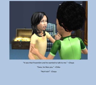“It was that frozenSim and he wanted to talk to me.” –Chaya
“Eww, he likes you.” –Chika
“Nuh huh!” -Chaya

 