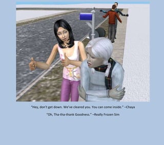 “Hey, don’t get down. We’ve cleared you. You can come inside.” –Chaya
“Oh, Tha-tha-thank Goodness.” –Really Frozen Sim

 