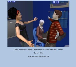 “Hey? How about a hug? It’ll warm me up with some body heat.” –Alvan
“Sure.” –Chika
You two do like each other. XD

 