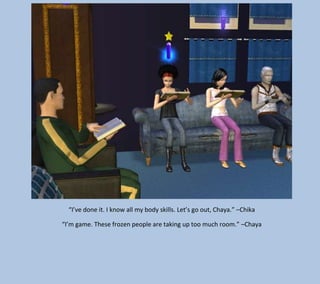 “I’ve done it. I know all my body skills. Let’s go out, Chaya.” –Chika
“I’m game. These frozen people are taking up too much room.” –Chaya

 