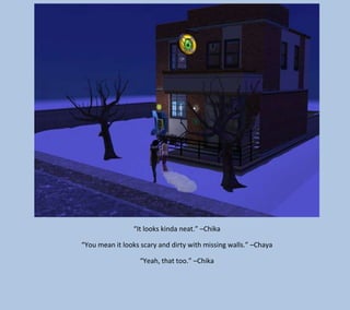 “It looks kinda neat.” –Chika
“You mean it looks scary and dirty with missing walls.” –Chaya
“Yeah, that too.” –Chika

 