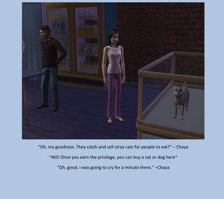 “Oh, my goodness. They catch and sell stray cats for people to eat?” – Chaya
~NO! Once you earn the privilege, you can buy a cat or dog here~
“Oh, good. I was going to cry for a minute there.” –Chaya

 