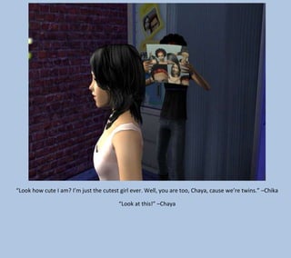 “Look how cute I am? I’m just the cutest girl ever. Well, you are too, Chaya, cause we’re twins.” –Chika
“Look at this!” –Chaya

 