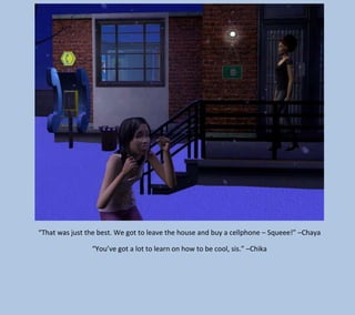 “That was just the best. We got to leave the house and buy a cellphone – Squeee!” –Chaya
“You’ve got a lot to learn on how to be cool, sis.” –Chika

 