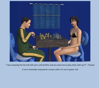 “I was enjoying the hot tub with your cute brother and you want me to play chess with you?” –Townie
(I can’t remember anytownie’s names when I’m not in game -lol)

 